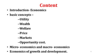 Content
• Introduction- Economics
• basic concepts –
–Utility
–Wealth
–Welfare
–Price
–Markets
–Opportunity cost.
• Micro- economics and macro- economics
• Economics of growth and development. 10
 