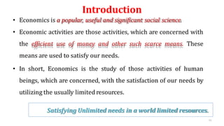Introduction
• Economics is a popular, useful and significant social science.
• Economic activities are those activities, which are concerned with
the efficient use of money and other such scarce means. These
means are used to satisfy our needs.
• In short, Economics is the study of those activities of human
beings, which are concerned, with the satisfaction of our needs by
utilizing the usually limited resources.
Satisfying Unlimited needs in a world limited resources.
11
 