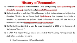 History of Economics
 The term ‘Economics’ is derived from two Greek words, namely, Oikos (household) and
Nemein(to manage),meaning therebyhousehold management.
 Earlier, it used to be called as Political Economy. In fact, Indian scholar and philosopher,
Chanakya (Kautilya) in his famous book ‘Arth-Shastra’ has examined both kinds of
activities, i.e. economics and political. Greek philosopher Aristotle had used the term
economicsto meanthe managementof‘family and the state’.
 Dr. Marshall was the first to use the term ‘economics’ in 1890 in his famous work
“Principlesof Economics”.
 In 1933, Prof. Ragnar Frisch, a famous economist of Oslo University, Norway, divided the
study of economicsintotwo parts:
i) MicroEconomics,and ii) MacroEconomics 13
 