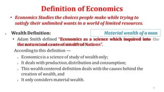 Definition of Economics
• Economics Studies the choices people make while trying to
satisfy their unlimited wants in a world of limited resources.
1. WealthDefinition: Material wealth of a man
• Adam Smith defined “Economics as a science which inquired into
the natureand cause of wealth of Nations”.
Accordingto this definition —
 Economicsis a scienceof study of wealthonly;
 It deals with production,distribution and consumption;
 This wealthcentered definition deals with the causes behind the
creation of wealth, and
 It only considers material wealth.
15
 