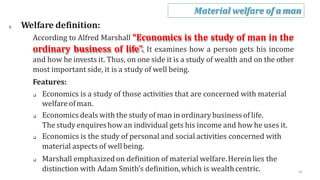 2. Welfare definition:
According to Alfred Marshall “Economics is the study of man in the
ordinary business of life”. It examines how a person gets his income
and how he invests it. Thus, on one side it is a study of wealth and on the other
most important side, it is a study of well being.
Features:
 Economics is a study of those activities that are concerned with material
welfare ofman.
 Economics deals with the study of man in ordinarybusinessof life.
The study enquireshow an individual gets his income and how he uses it.
 Economics is the study of personal and social activities concerned with
material aspects of well being.
 Marshall emphasized on definition of material welfare.Herein lies the
distinction with Adam Smith’s definition,which is wealthcentric.
Material welfare of a man
16
 