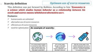 3. Scarcity definition
This definition was put forward by Robbins. According to him “Economics is
a science which studies human behavior as a relationship between his
needs and scarce means whichhave alternative uses.
Features:
 humanwants are unlimited
 alternative use of scarce resources
 efficientuse of scarceresources
 need for optimization
Optimum use of scarce resources
17
 