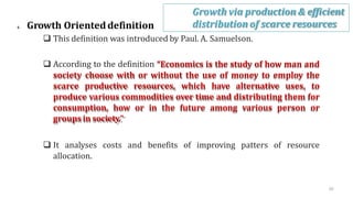 4. Growth Orienteddefinition
 This definition was introduced by Paul. A. Samuelson.
 According to the definition “Economics is the study of how man and
society choose with or without the use of money to employ the
scarce productive resources, which have alternative uses, to
produce various commodities over time and distributing them for
consumption, how or in the future among various person or
groups in society.”
 It analyses costs and benefits of improving patters of resource
allocation.
Growth via production & efficient
distribution of scarce resources
20
 