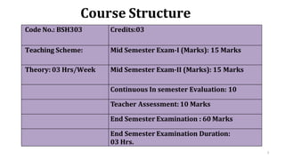 3
Course Structure
Code No.: BSH303 Credits:03
Teaching Scheme: Mid Semester Exam-I (Marks): 15 Marks
Theory: 03 Hrs/Week Mid Semester Exam-II (Marks): 15 Marks
Continuous In semester Evaluation: 10
Teacher Assessment:10 Marks
End Semester Examination : 60 Marks
End Semester Examination Duration:
03 Hrs.
 