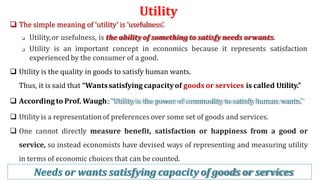 Utility
3
6
 The simple meaning of ‘utility’ is ‘usefulness’.
 Utility,or usefulness, is the ability of something to satisfy needs orwants.
 Utility is an important concept in economics because it represents satisfaction
experienced by the consumer of a good.
 Utility is the quality in goods to satisfy human wants.
Thus, it is said that “Wantssatisfying capacityof goods or services is called Utility.”
 According to Prof. Waugh: “Utility is the power of commodity to satisfy human wants.”
 Utility is a representation of preferences over some set of goods and services.
 One cannot directly measure benefit, satisfaction or happiness from a good or
service, so instead economists have devised ways of representing and measuring utility
in terms of economic choices that can be counted.
Needs or wants satisfying capacity of goods or services
 