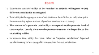 32
Contd.
 Economists consider utility to be revealed in people’s willingness to pay
different amounts for a same good.
 Total utility is the aggregate sum of satisfaction or benefit that an individual gains
fromconsuminga given amount of goods or servicesin an economy.
 The amount of a person’s total utility corresponds to the person’s level of
consumption. Usually, the more the person consumes, the larger his or her
totalutilitywillbe.
 In modern time utility has been called as ‘expected satisfaction.’ Expected
satisfactionmaybe less or equalto or morethan the real satisfaction.
 