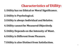 33
Characteristics of Utility:
1.Utility has no Ethical or Moral Significance.
2.Utility is Psychological.
3.Utility is always Individual and Relative.
4.Utility cannot be Measured Objectively.
5.Utility Dependson the Intensity of Want.
6.Utility is Different from Pleasure.
7.Utility is also Distinct from Satisfaction.
 