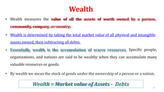 Wealth
• Wealth measures the value of all the assets of worth owned by a person,
community, company, or country.
• Wealth is determined by taking the total market value of all physical and intangible
assets owned, then subtracting all debts.
• Essentially, wealth is the accumulation of scarce resources. Specific people,
organizations, and nations are said to be wealthy when they can accumulate many
valuable resources or goods.
• By wealth we mean the stock of goods under the ownership of a person or a nation.
Wealth = Market value of Assets - Debts 35
 