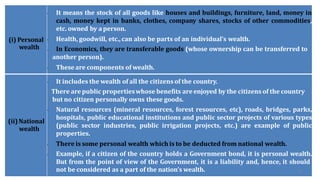 (i) Personal
wealth
• It means the stock of all goods like houses and buildings, furniture, land, money in
cash, money kept in banks, clothes, company shares, stocks of other commodities,
etc. owned by aperson.
• Health, goodwill, etc.,can also be parts of an individual’s wealth.
• In Economics, they are transferable goods (whose ownership can be transferred to
another person).
• These are components of wealth.
(ii)National
wealth
• It includes the wealth of all the citizens of the country.
There arepublic propertieswhose benefits areenjoyed by the citizens of the country
but no citizen personally owns these goods.
• Natural resources (mineral resources, forest resources, etc), roads, bridges, parks,
hospitals, public educational institutions and public sector projects of various types
(public sector industries, public irrigation projects, etc.) are example of public
properties.
• There is some personal wealth which is to be deducted from national wealth.
• Example, if a citizen of the country holds a Government bond, it is personal wealth.
But from the point of view of the Government, it is a liability and, hence, it should
not be considered as a part of the nation’s wealth. 43
 