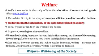 Welfare
 Welfare economics is the study of how the allocation of resources and goods
affects social welfare.
 This relates directly to the study of economic efficiency and income distribution.
 Welfare means the satisfaction, or the well-being enjoyed by society.
 Social welfare depends on the wealth of the nation.
 In general, wealth gives rise to welfare.
If wealth of society increases, but the distribution among the citizens of the country
is very unequal, this inequality may create social jealousy and tension.
Economists, however, assume that when wealth increases, welfare increases too.
Similarly, when wealth decreases, welfare is assumed to decrease.
Welfare= Well-being of the Society 38
 