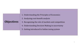 Objectives
1. Understanding the Principles of Economics
2. Analyzing cost-benefit analysis
3. Recognizing the role of markets and competition
4. Understanding Decision Making in uncertainty
5. Getting introduced to Indian taxing system
4
 