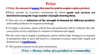 Price
4
6
 Price, the amount of money that must be paid to acquire a given product.
Prices provide an economic mechanism by which goods and services are
distributed among the large number of people desiring them.
 They also act as indicators of the strength of demand for different products
and enable producers to respond accordingly.
 If supply is excessive, prices will be low and production will be reduced; this will
cause prices to rise until there is a balance of demand and supply.
In the same way, if supply is inadequate, prices will be high, leading to an increase
in production that in turn will lead to a reduction in prices until both supply and
demand are in equilibrium.
 This system is known as the price mechanism.
Price = Money value of a product or commodity
 