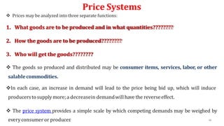 Price Systems
 Prices may be analyzed into three separate functions:
1. What goods are to be produced and in what quantities????????
2. How the goods are to be produced????????
3. Who will get the goods????????
 The goods so produced and distributed may be consumer items, services, labor, or other
salablecommodities.
In each case, an increase in demand will lead to the price being bid up, which will induce
producersto supply more;a decreasein demandwill have the reverseeffect.
 The price system provides a simple scale by which competing demands may be weighed by
everyconsumeror producer. 48
 