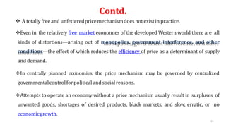 Contd.
 A totally freeand unfetteredprice mechanismdoesnot existin practice.
Even in the relatively free market economies of the developed Western world there are all
kinds of distortions—arising out of monopolies, government interference, and other
conditions—the effect of which reduces the efficiency of price as a determinant of supply
and demand.
In centrally planned economies, the price mechanism may be governed by centralized
governmentalcontrol forpolitical and socialreasons.
Attempts to operate an economy without a price mechanism usually result in surpluses of
unwanted goods, shortages of desired products, black markets, and slow, erratic, or no
economicgrowth.
43
 