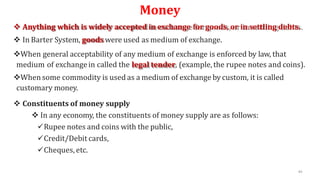 Money
 Anything which is widely accepted in exchange for goods, or in settling debts.
 In Barter System, goods were used as medium of exchange.
When general acceptability of any medium of exchange is enforced by law, that
medium of exchangein called the legal tender, (example,the rupee notes and coins).
When some commodity is used as a medium of exchange by custom, it is called
customary money.
 Constituents of money supply
 In any economy, the constituents of money supply are as follows:
Rupee notes and coins with the public,
Credit/Debit cards,
Cheques, etc.
44
 