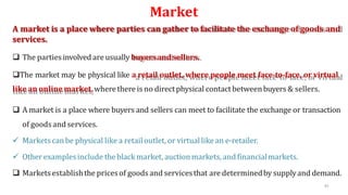 Market
A market is a place where parties can gather to facilitate the exchange of goods and
services.
 The partiesinvolved are usually buyersandsellers.
The market may be physical like a retail outlet, where people meet face-to-face, or virtual
like an online market,wherethere is no directphysical contact betweenbuyers & sellers.
 A market is a place where buyers and sellers can meet to facilitate the exchange or transaction
of goodsand services.
 Marketscanbe physical like a retail outlet, or virtuallike an e-retailer.
 Other examplesinclude theblack market, auctionmarkets, and financialmarkets.
 Marketsestablishthe pricesof goods and servicesthat are determinedby supplyand demand.
45
 
