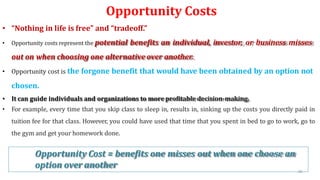 Opportunity Costs
• “Nothing in life is free” and “tradeoff.”
• Opportunity costs represent the potential benefits an individual, investor, or business misses
out on when choosing one alternative over another.
• Opportunity cost is the forgone benefit that would have been obtained by an option not
chosen.
• It can guide individuals and organizations to more profitable decision-making.
• For example, every time that you skip class to sleep in, results in, sinking up the costs you directly paid in
tuition fee for that class. However, you could have used that time that you spent in bed to go to work, go to
the gym and get your homework done.
Opportunity Cost = benefits one misses out when one choose an
option over another
49
 