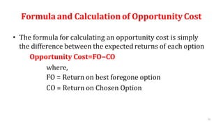 51
Formula and Calculationof OpportunityCost
• The formula for calculating an opportunity cost is simply
the difference between the expectedreturns of each option
Opportunity Cost=FO−CO
where,
FO = Return on best foregone option
CO = Return on Chosen Option
 