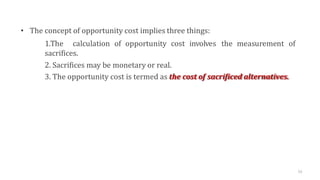 • The concept of opportunity cost implies three things:
1.The calculation of opportunity cost involves the measurement of
sacrifices.
2. Sacrifices may be monetary or real.
3. The opportunity cost is termed as the cost of sacrificed alternatives.
52
 