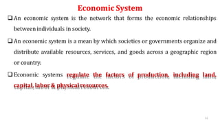 Economic System
An economic system is the network that forms the economic relationships
betweenindividuals in society.
An economic system is a mean by which societies or governments organize and
distribute available resources, services, and goods across a geographic region
or country.
Economic systems regulate the factors of production, including land,
capital, labor & physicalresources.
53
 
