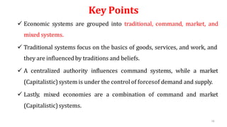 58
Key Points
 Economic systems are grouped into traditional, command, market, and
mixed systems.
 Traditional systems focus on the basics of goods, services, and work, and
they are influencedby traditions and beliefs.
 A centralized authority influences command systems, while a market
(Capitalistic)system is under the control of forcesof demand and supply.
 Lastly, mixed economies are a combination of command and market
(Capitalistic)systems.
 