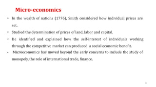 61
Micro-economics
• In the wealth of nations (1776), Smith considered how individual prices are
set.
• Studied the determination of prices of land, labor and capital.
• He identified and explained how the self-interest of individuals working
through the competitive market can produced a social economic benefit.
• Microeconomics has moved beyond the early concerns to include the study of
monopoly, the role of international trade, finance.
 