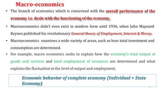 Macro-economics
6
9
• The branch of economics which is concerned with the overall performance of the
economy. i.e. deals with the functioning of the economy.
• Macroeconomics didn’t even exist in modern form until 1936, when John Maynard
Keynes published his revolutionary General theory of Employment, Interest & Money.
• Macroeconomics examines a wide variety of areas, such as how total investment and
consumption are determined.
• For example, macro economics seeks to explain how the economy’s total output of
goods and services and total employment of resources are determined and what
explains the fluctuation in the level of output and employment.
Economic behavior of complete economy (Individual + State
Economy)
 