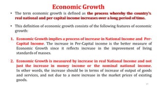 Economic Growth
• The term economic growth is defined as the process whereby the country’s
real national and per capital income increases over a long period of time.
• This definition of economic growth consists of the following features of economic
growth:
1. Economic Growth implies a process of increase in National Income and Per-
Capital Income. The increase in Per-Capital income is the better measure of
Economic Growth since it reflects increase in the improvement of living
standards of masses.
2. Economic Growth is measured by increase in real National Income and not
just the increase in money income or the nominal national income.
In other words, the increase should be in terms of increase of output of goods
and services, and not due to a mere increase in the market prices of existing
goods.
67
 
