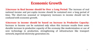 68
Economic Growth
3.Increase in Real Income should be Over a Long Period: The increase of real
national income and per-capita income should be sustained over a long period of
time. The short-run seasonal or temporary increases in income should not be
confused with economic growth.
4.Increase in income should be based on Increase in Productive Capacity:
Increase in Income can be sustained only when this increase results from some
durable increase in productive capacity of the economy like modernization or use of
new technology in production, strengthening of infrastructure like transport
network, improved electricity generation etc.
 