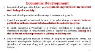 Economic Development
• Economic development is defined as a sustained improvement in material
well being of a society.
• Economic development is a wider concept than economic growth.
• Apart from growth of national income, it includes changes – social, cultural,
political as well as economic which contribute to material progress.
• In short, economic development is a process consisting of a long chain of
interrelated changes in fundamental factors of supply and demand, leading to a
rise in the net national product of a country in the long run.
• The economic growth involves increase in output in quantitative terms, but
economic development includes changes in qualitative terms such as social
attitudes and customs along with quantitative growth of output or national
income.
70
 