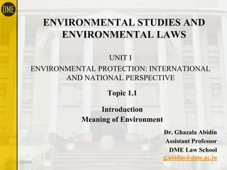 ENVIRONMENTAL STUDIES AND
ENVIRONMENTAL LAWS
UNIT I
ENVIRONMENTAL PROTECTION: INTERNATIONAL
AND NATIONAL PERSPECTIVE
Topic 1.1
Introduction
Meaning of Environment
Dr. Ghazala Abidin
Assistant Professor
DME Law School
g.abidin@dme.ac.in
12/15/2023 1
 