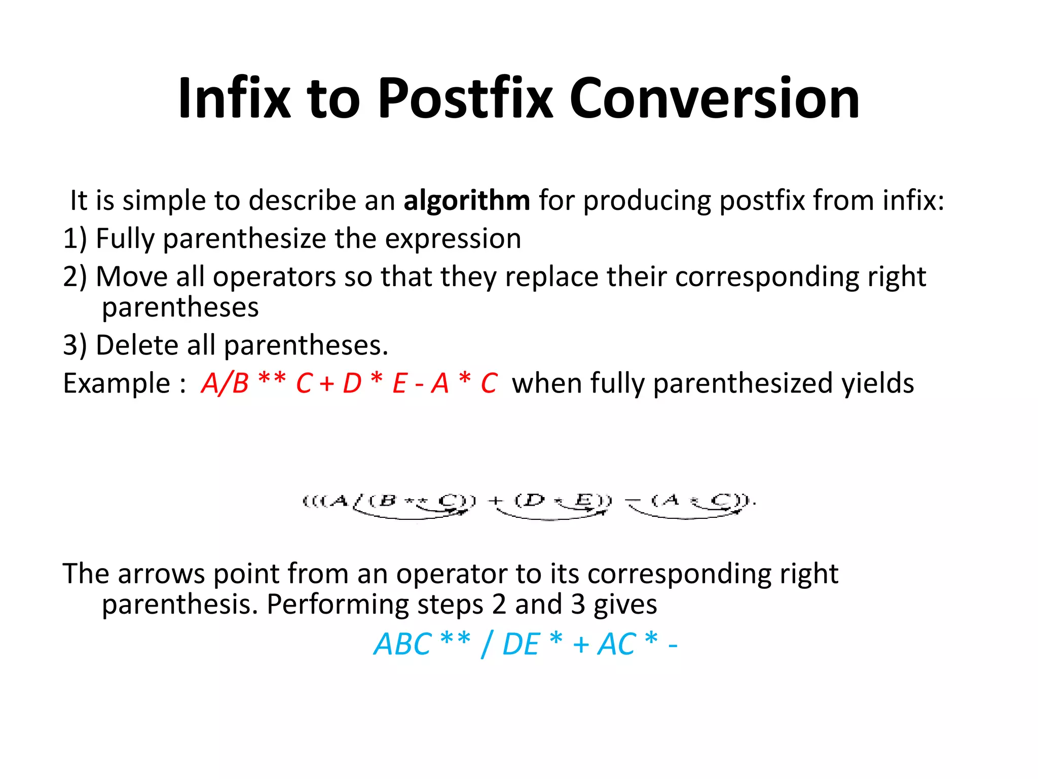 Infix to Postfix Conversion
It is simple to describe an algorithm for producing postfix from infix:
1) Fully parenthesize the expression
2) Move all operators so that they replace their corresponding right
parentheses
3) Delete all parentheses.
Example : A/B ** C + D * E - A * C when fully parenthesized yields
The arrows point from an operator to its corresponding right
parenthesis. Performing steps 2 and 3 gives
ABC ** / DE * + AC * -
 
