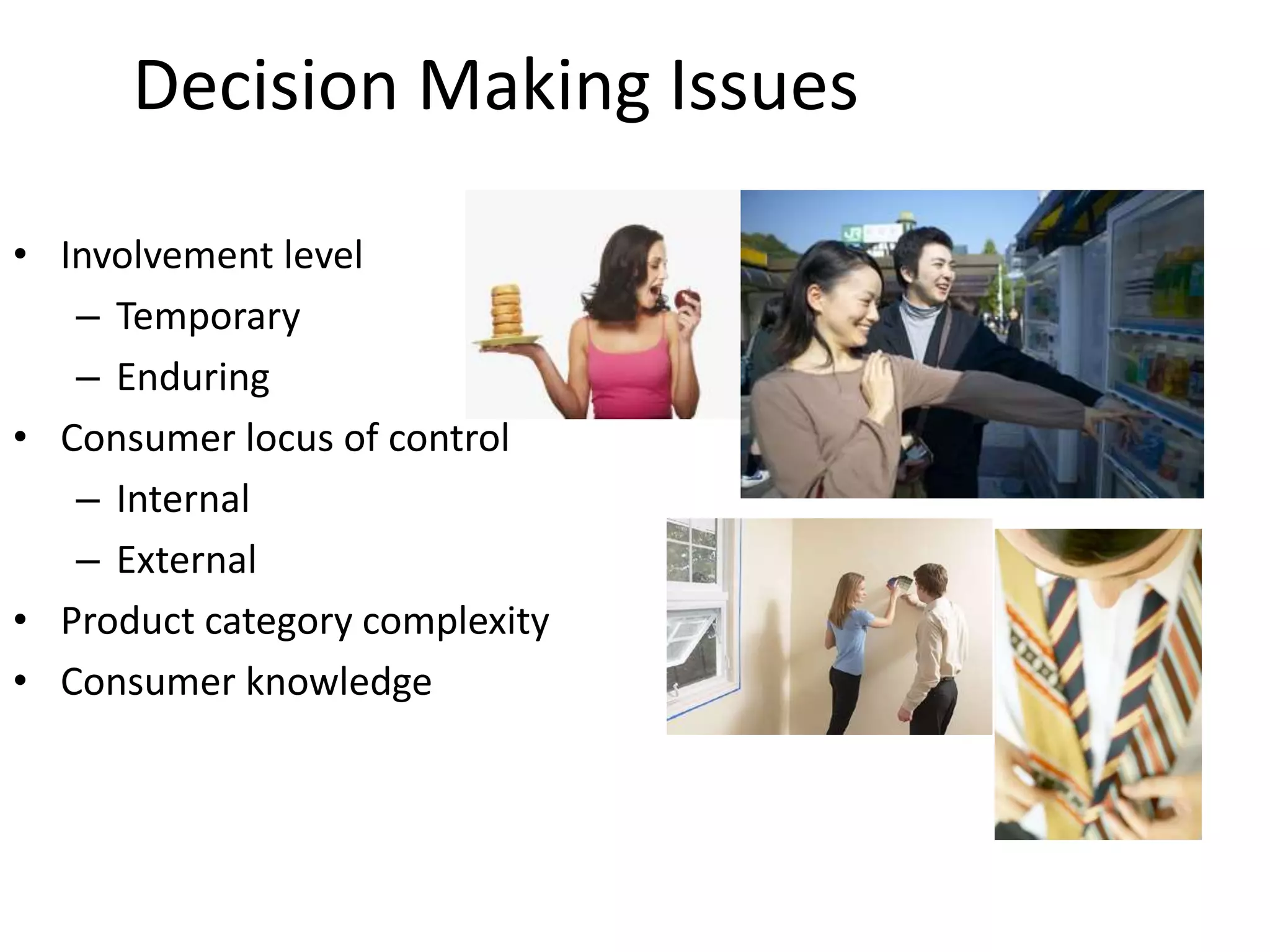 Decision Making Issues
• Involvement level
– Temporary
– Enduring
• Consumer locus of control
– Internal
– External
• Product category complexity
• Consumer knowledge
 