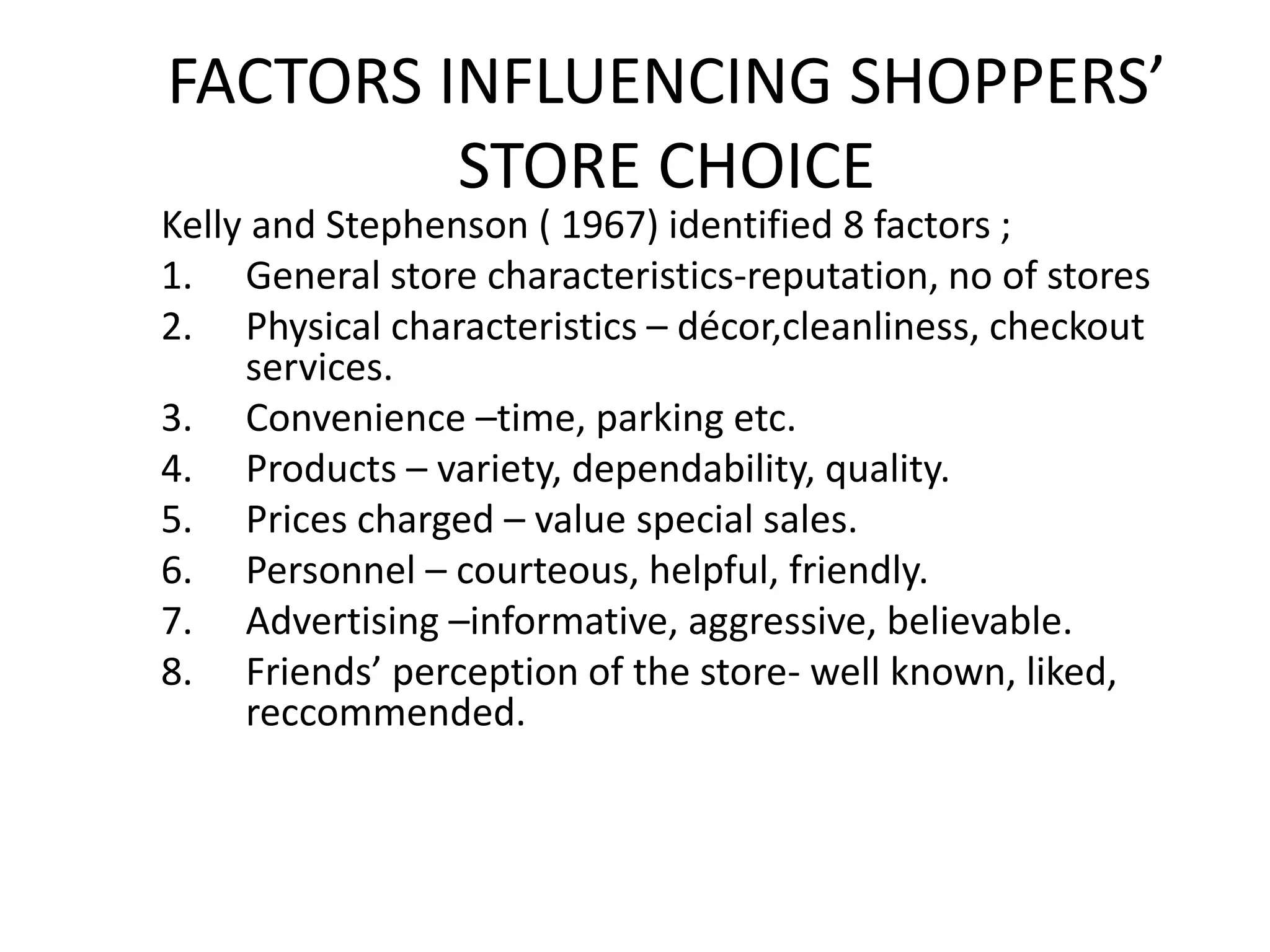 FACTORS INFLUENCING SHOPPERS’
STORE CHOICE
Kelly and Stephenson ( 1967) identified 8 factors ;
1. General store characteristics-reputation, no of stores
2. Physical characteristics – décor,cleanliness, checkout
services.
3. Convenience –time, parking etc.
4. Products – variety, dependability, quality.
5. Prices charged – value special sales.
6. Personnel – courteous, helpful, friendly.
7. Advertising –informative, aggressive, believable.
8. Friends’ perception of the store- well known, liked,
reccommended.
 