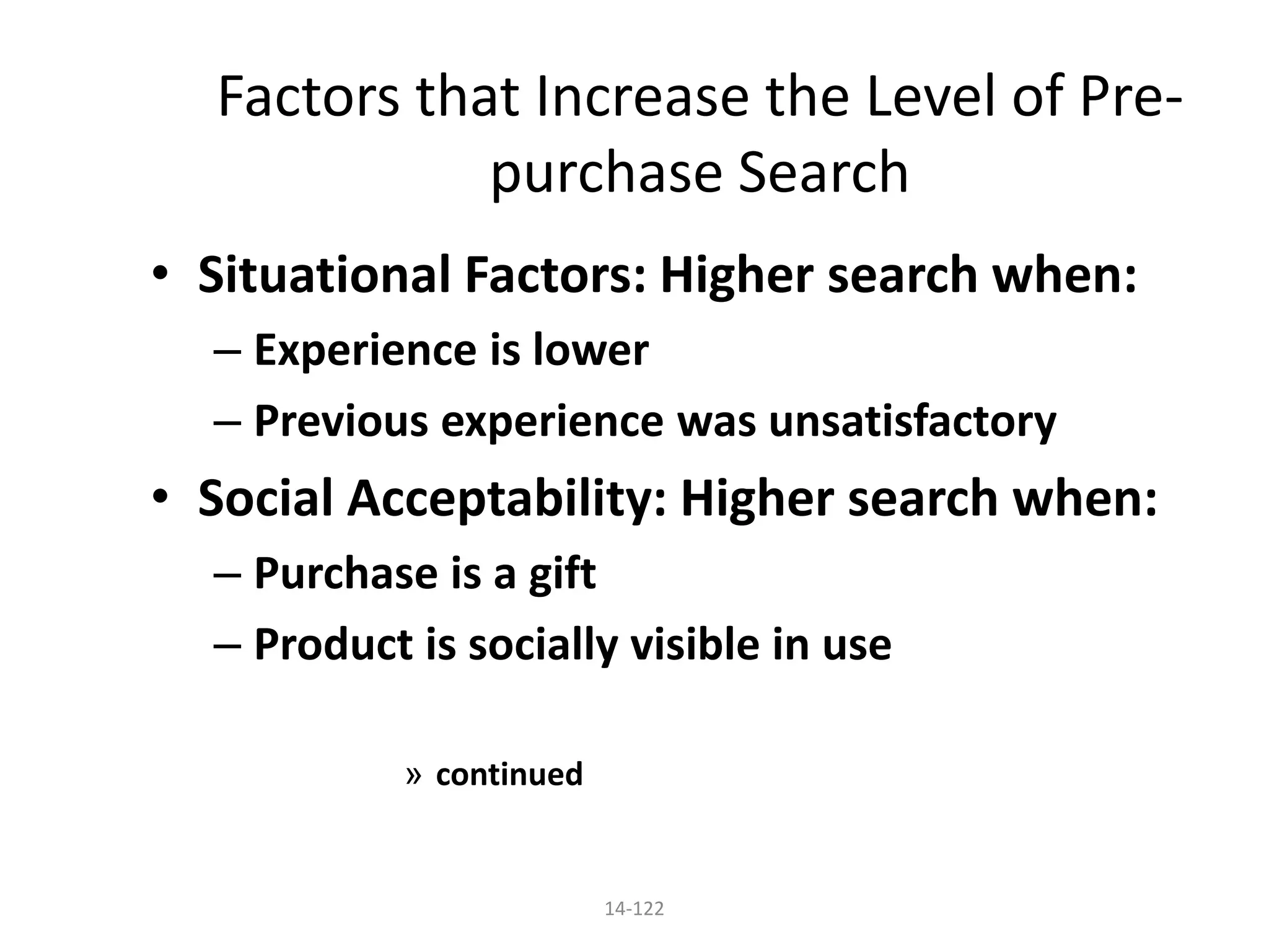 14-122
Factors that Increase the Level of Pre-
purchase Search
• Situational Factors: Higher search when:
– Experience is lower
– Previous experience was unsatisfactory
• Social Acceptability: Higher search when:
– Purchase is a gift
– Product is socially visible in use
» continued
 
