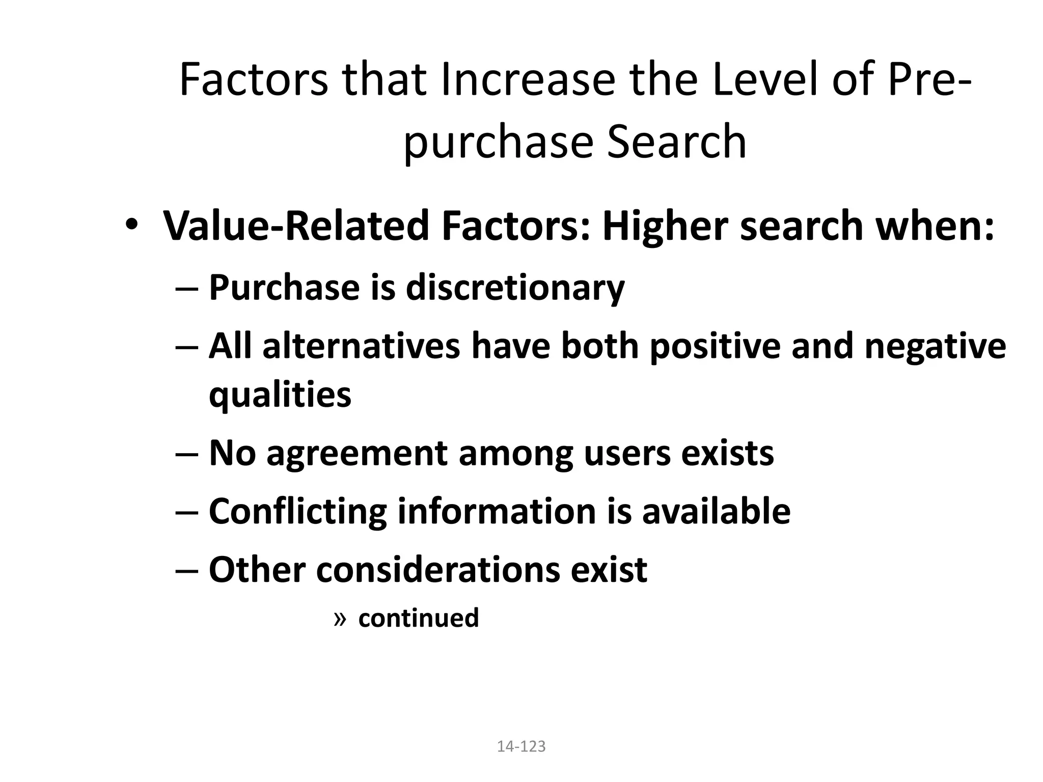 14-123
Factors that Increase the Level of Pre-
purchase Search
• Value-Related Factors: Higher search when:
– Purchase is discretionary
– All alternatives have both positive and negative
qualities
– No agreement among users exists
– Conflicting information is available
– Other considerations exist
» continued
 