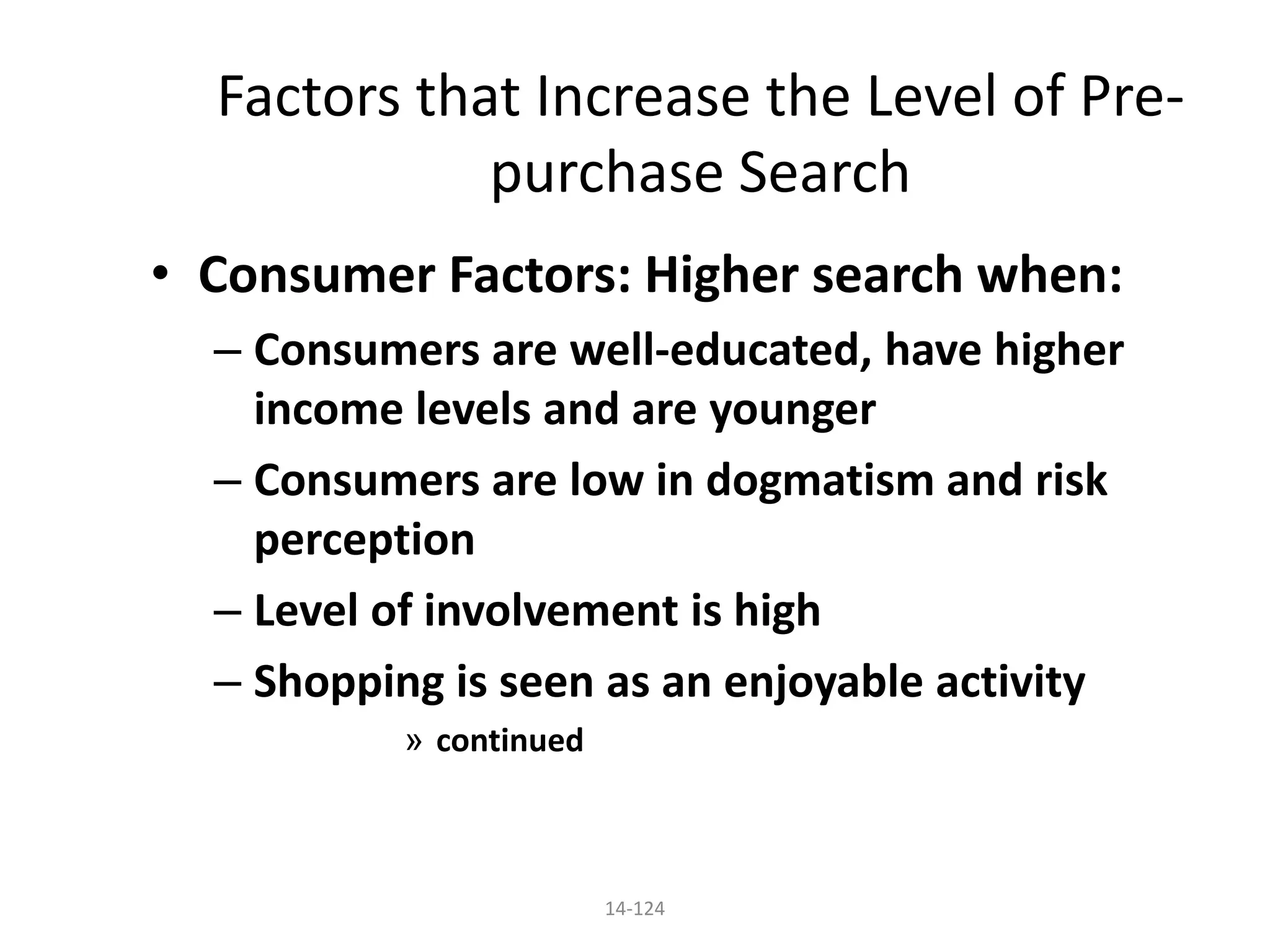 14-124
Factors that Increase the Level of Pre-
purchase Search
• Consumer Factors: Higher search when:
– Consumers are well-educated, have higher
income levels and are younger
– Consumers are low in dogmatism and risk
perception
– Level of involvement is high
– Shopping is seen as an enjoyable activity
» continued
 