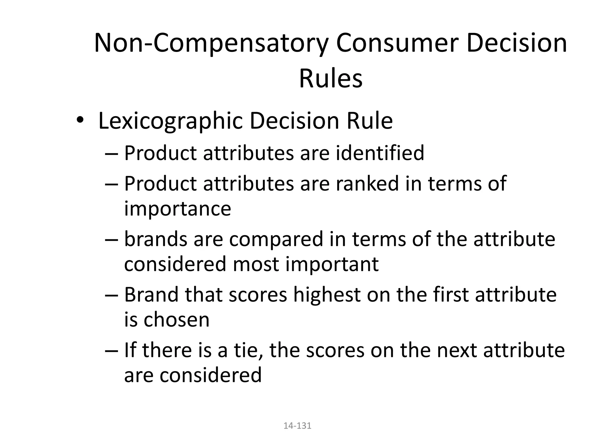 14-131
Non-Compensatory Consumer Decision
Rules
• Lexicographic Decision Rule
– Product attributes are identified
– Product attributes are ranked in terms of
importance
– brands are compared in terms of the attribute
considered most important
– Brand that scores highest on the first attribute
is chosen
– If there is a tie, the scores on the next attribute
are considered
 