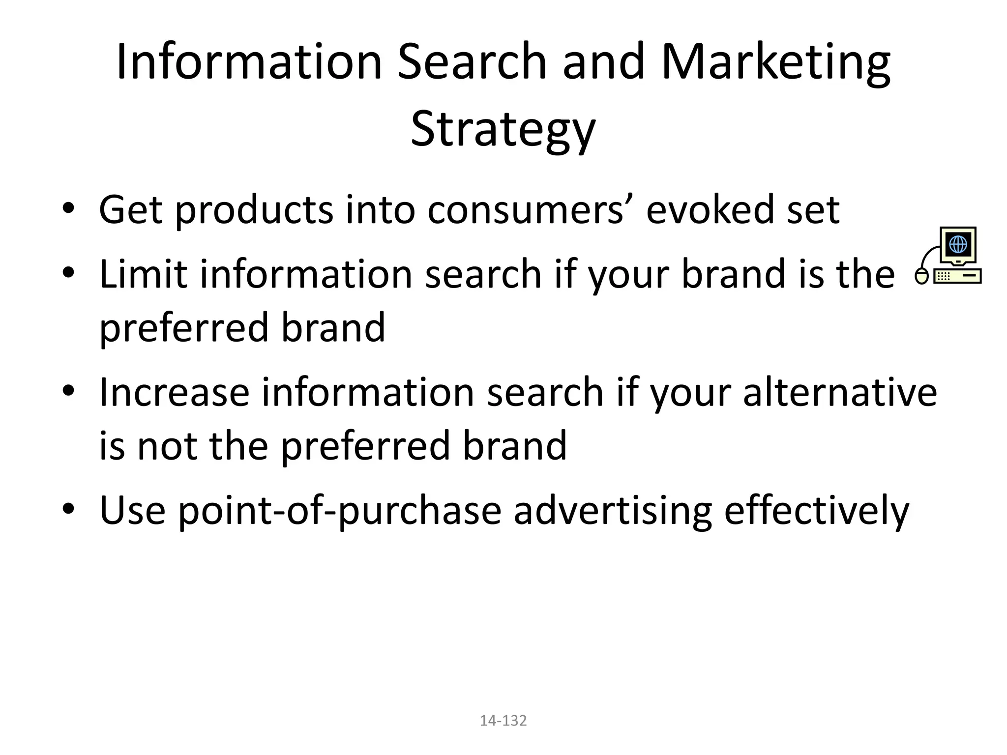14-132
Information Search and Marketing
Strategy
• Get products into consumers’ evoked set
• Limit information search if your brand is the
preferred brand
• Increase information search if your alternative
is not the preferred brand
• Use point-of-purchase advertising effectively
 