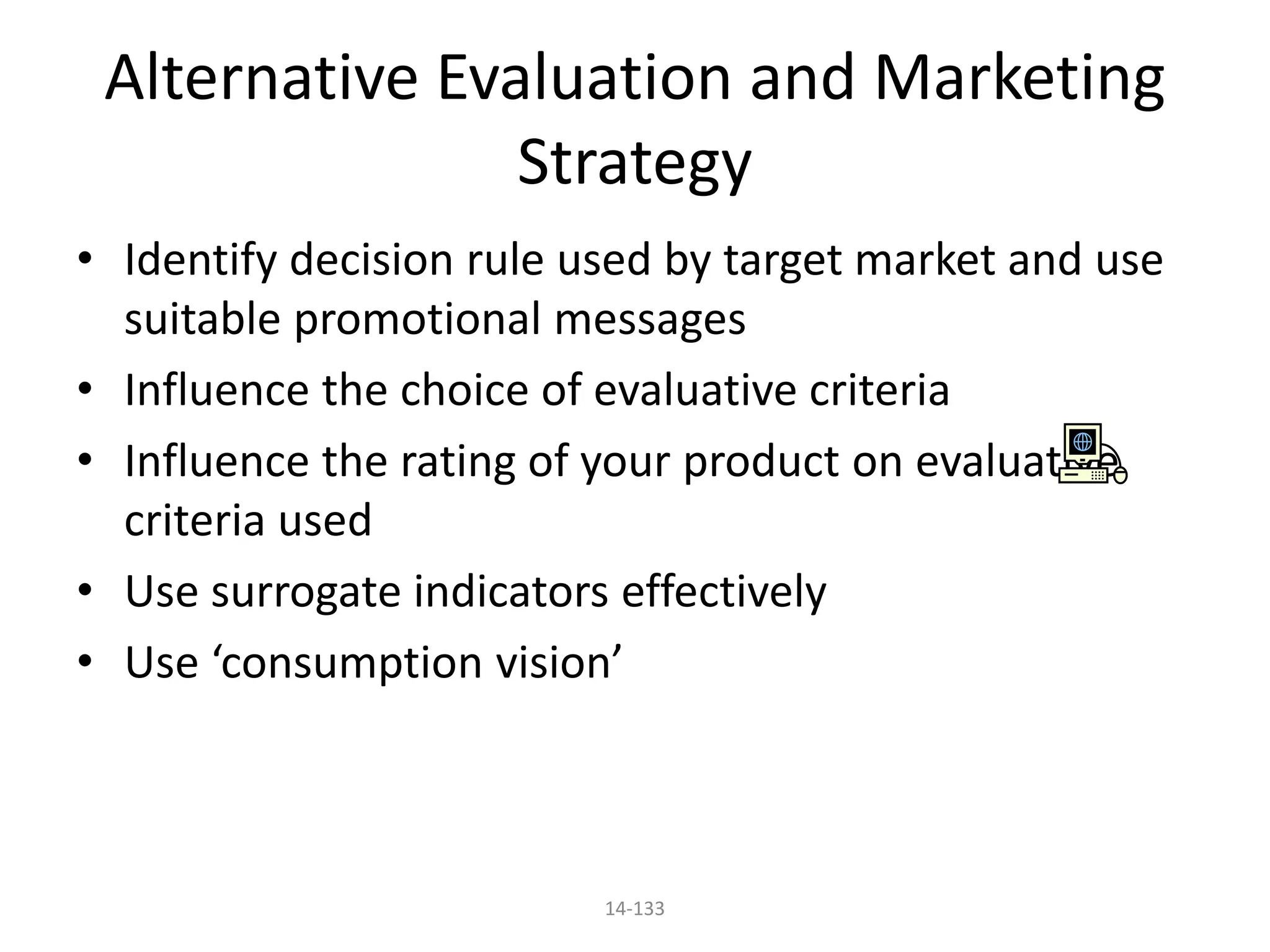 14-133
Alternative Evaluation and Marketing
Strategy
• Identify decision rule used by target market and use
suitable promotional messages
• Influence the choice of evaluative criteria
• Influence the rating of your product on evaluative
criteria used
• Use surrogate indicators effectively
• Use ‘consumption vision’
 