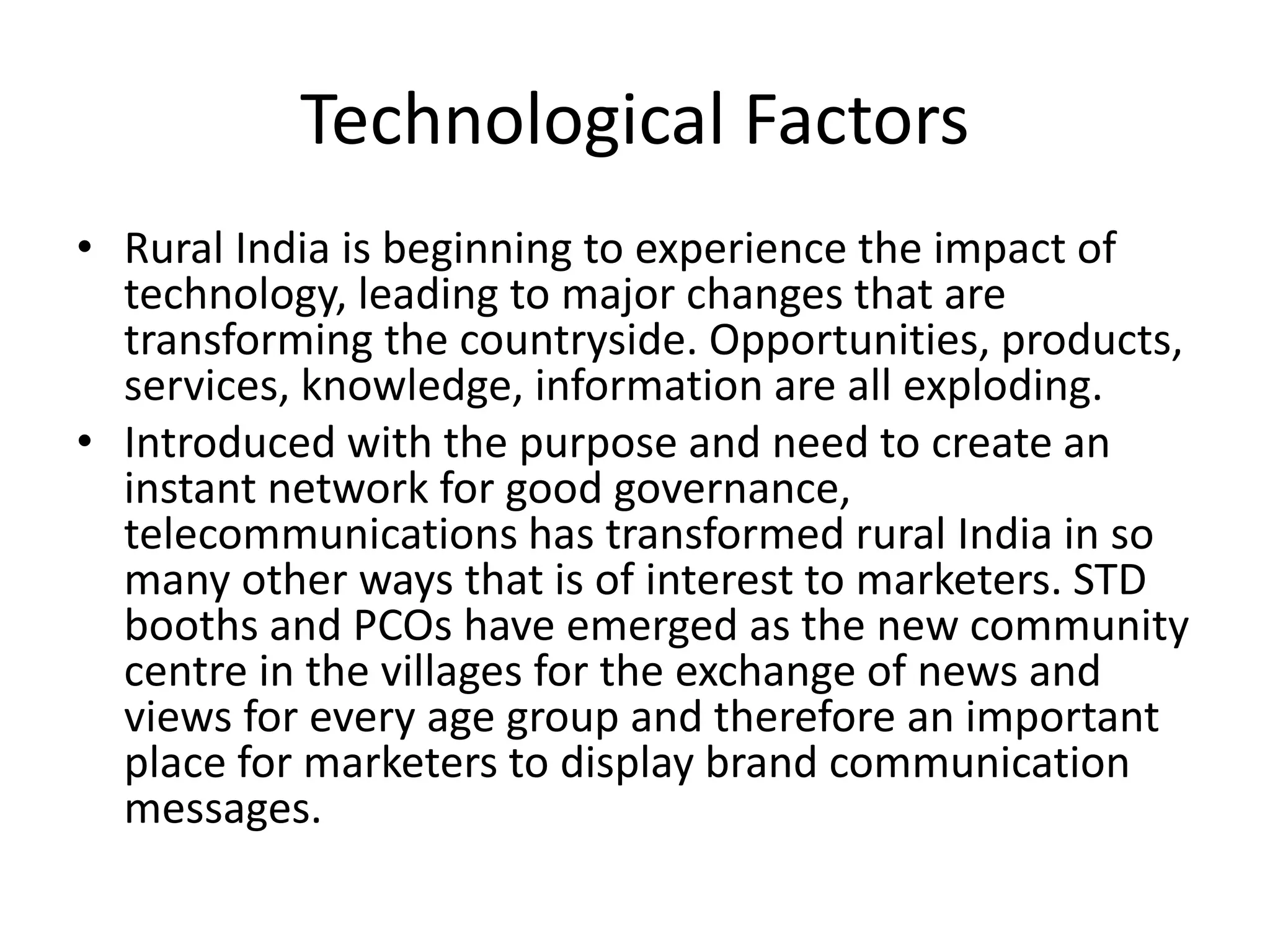 Technological Factors
• Rural India is beginning to experience the impact of
technology, leading to major changes that are
transforming the countryside. Opportunities, products,
services, knowledge, information are all exploding.
• Introduced with the purpose and need to create an
instant network for good governance,
telecommunications has transformed rural India in so
many other ways that is of interest to marketers. STD
booths and PCOs have emerged as the new community
centre in the villages for the exchange of news and
views for every age group and therefore an important
place for marketers to display brand communication
messages.
 