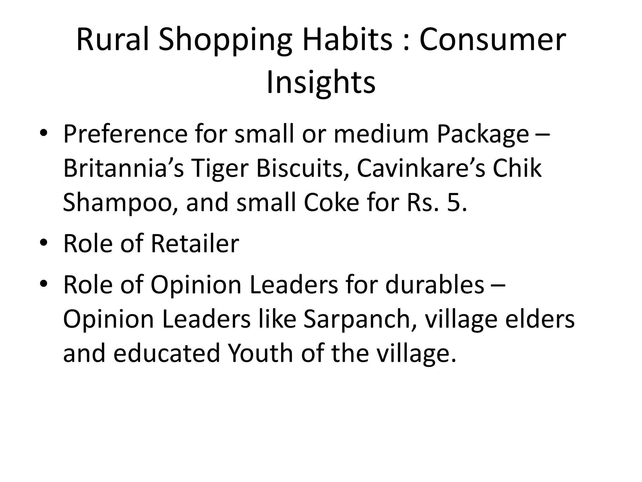 Rural Shopping Habits : Consumer
Insights
• Preference for small or medium Package –
Britannia’s Tiger Biscuits, Cavinkare’s Chik
Shampoo, and small Coke for Rs. 5.
• Role of Retailer
• Role of Opinion Leaders for durables –
Opinion Leaders like Sarpanch, village elders
and educated Youth of the village.
 