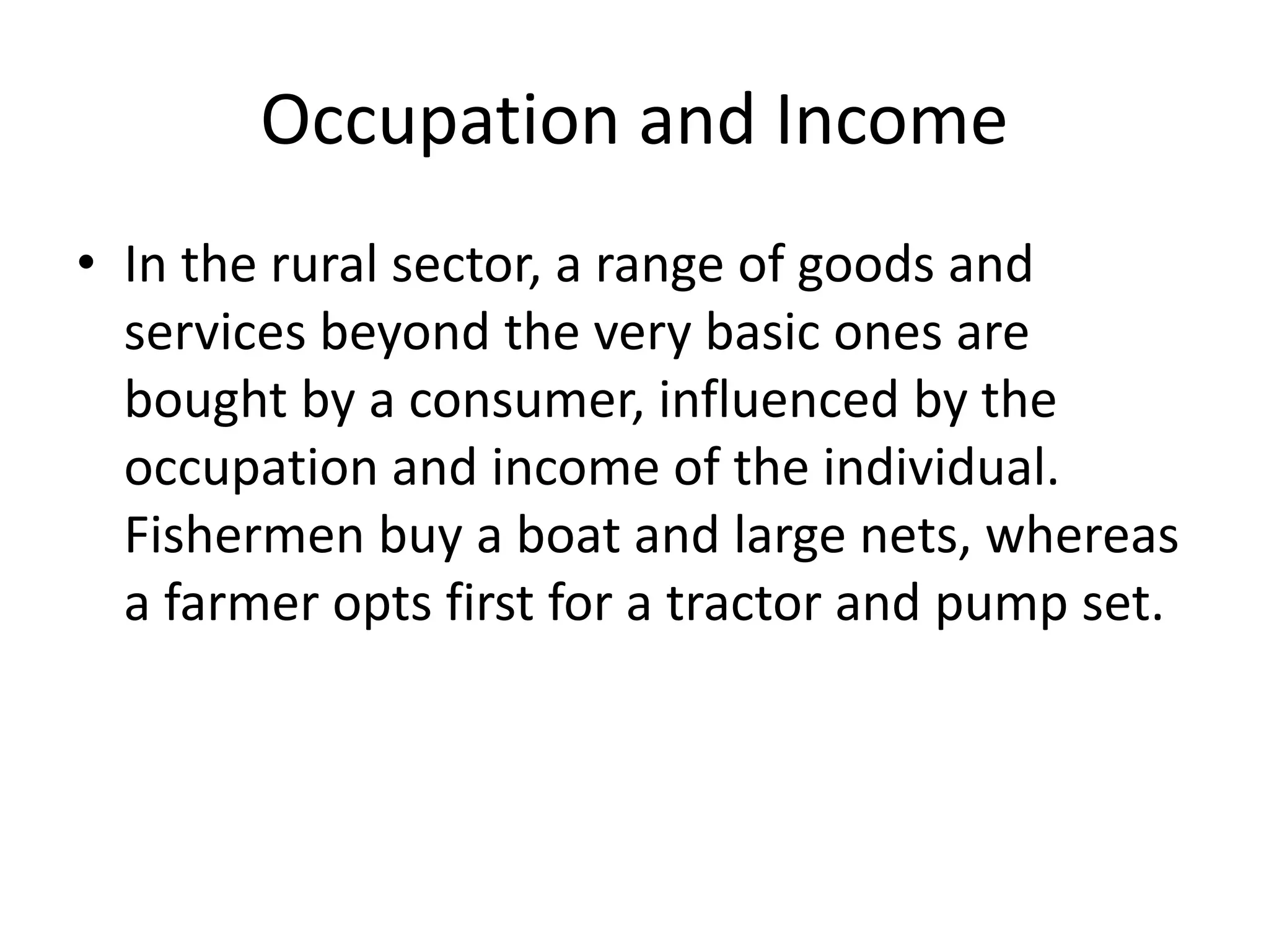 Occupation and Income
• In the rural sector, a range of goods and
services beyond the very basic ones are
bought by a consumer, influenced by the
occupation and income of the individual.
Fishermen buy a boat and large nets, whereas
a farmer opts first for a tractor and pump set.
 