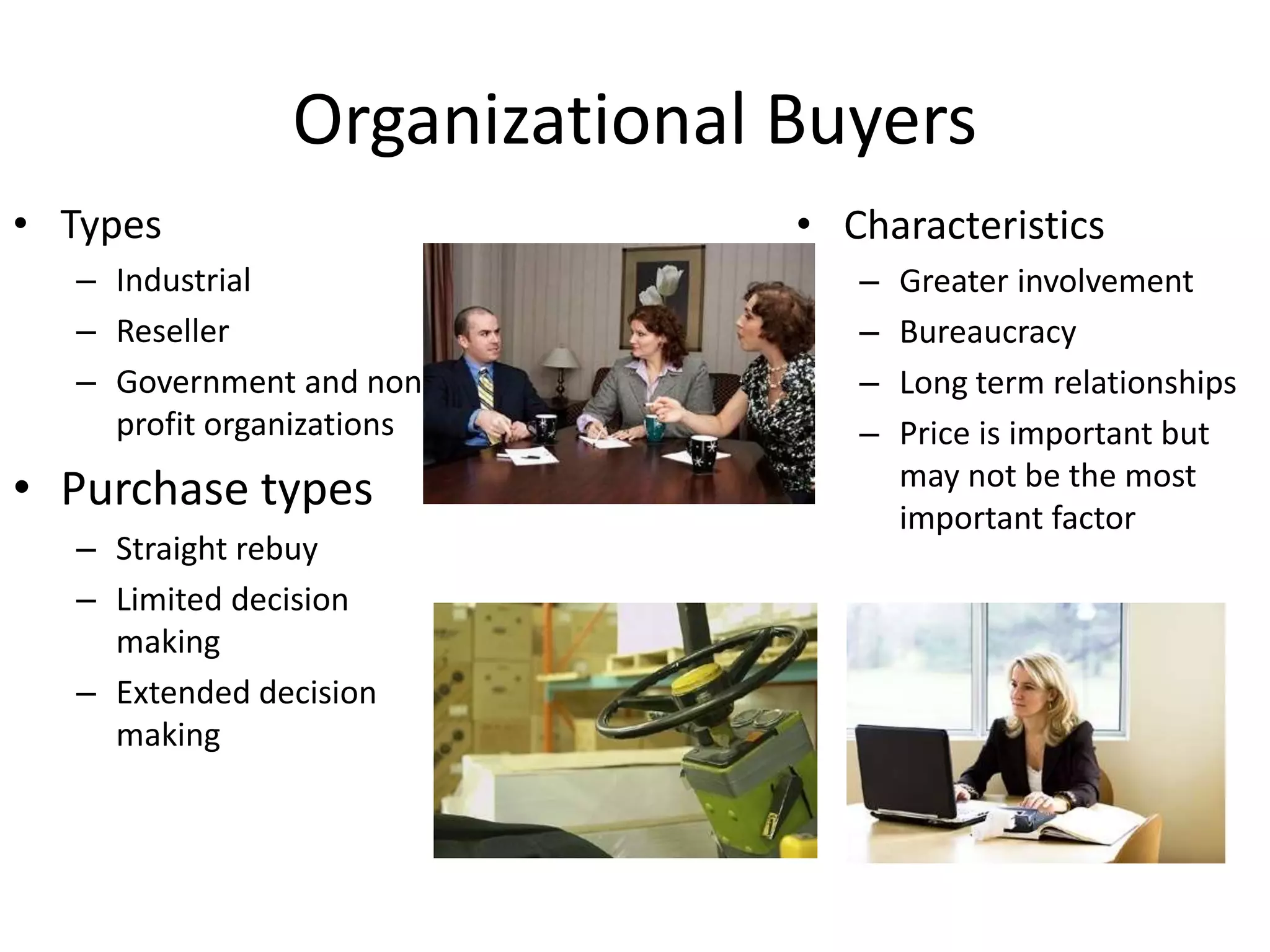 Organizational Buyers
• Types
– Industrial
– Reseller
– Government and non-
profit organizations
• Purchase types
– Straight rebuy
– Limited decision
making
– Extended decision
making
• Characteristics
– Greater involvement
– Bureaucracy
– Long term relationships
– Price is important but
may not be the most
important factor
 