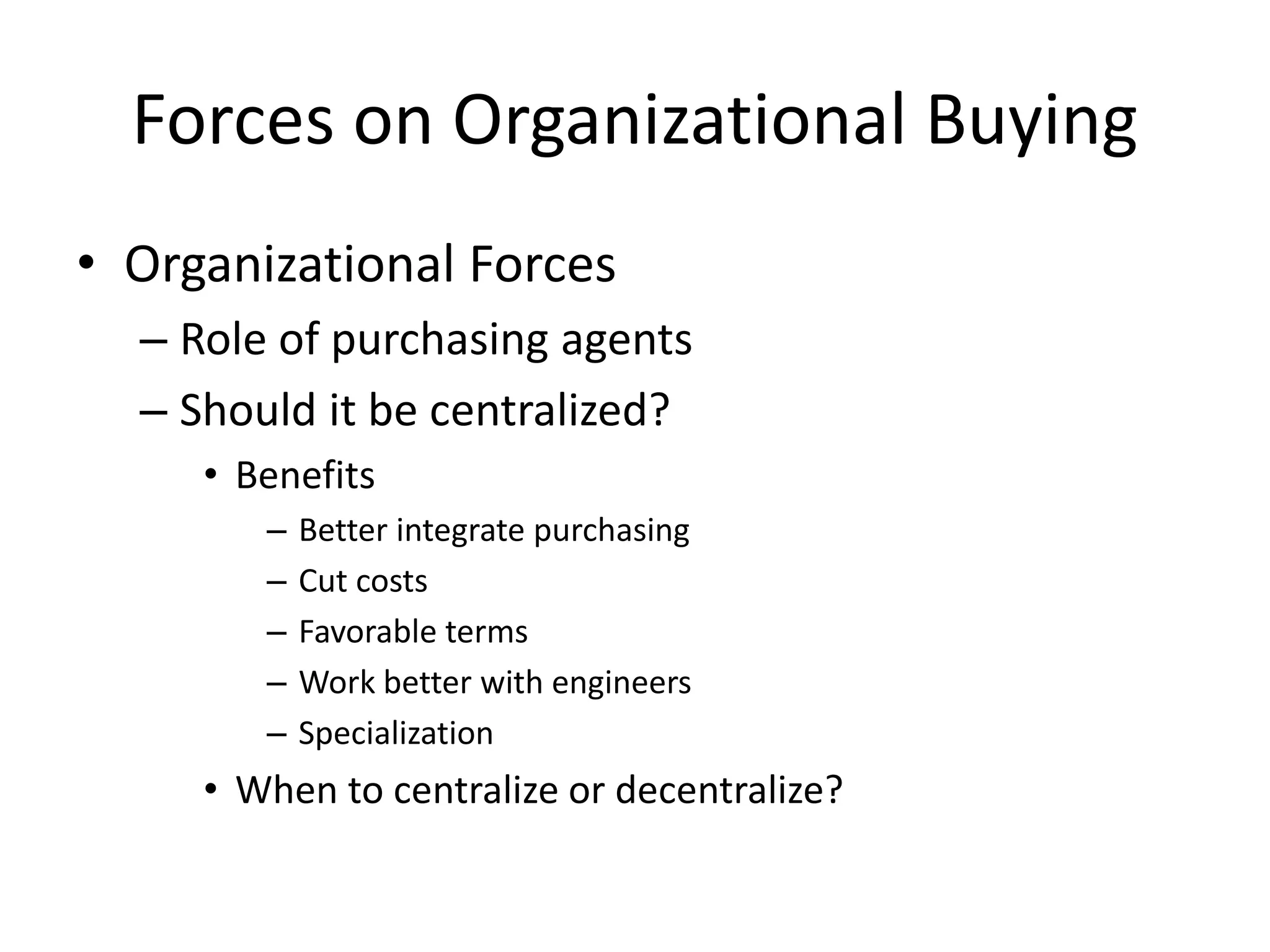 Forces on Organizational Buying
• Organizational Forces
– Role of purchasing agents
– Should it be centralized?
• Benefits
– Better integrate purchasing
– Cut costs
– Favorable terms
– Work better with engineers
– Specialization
• When to centralize or decentralize?
 