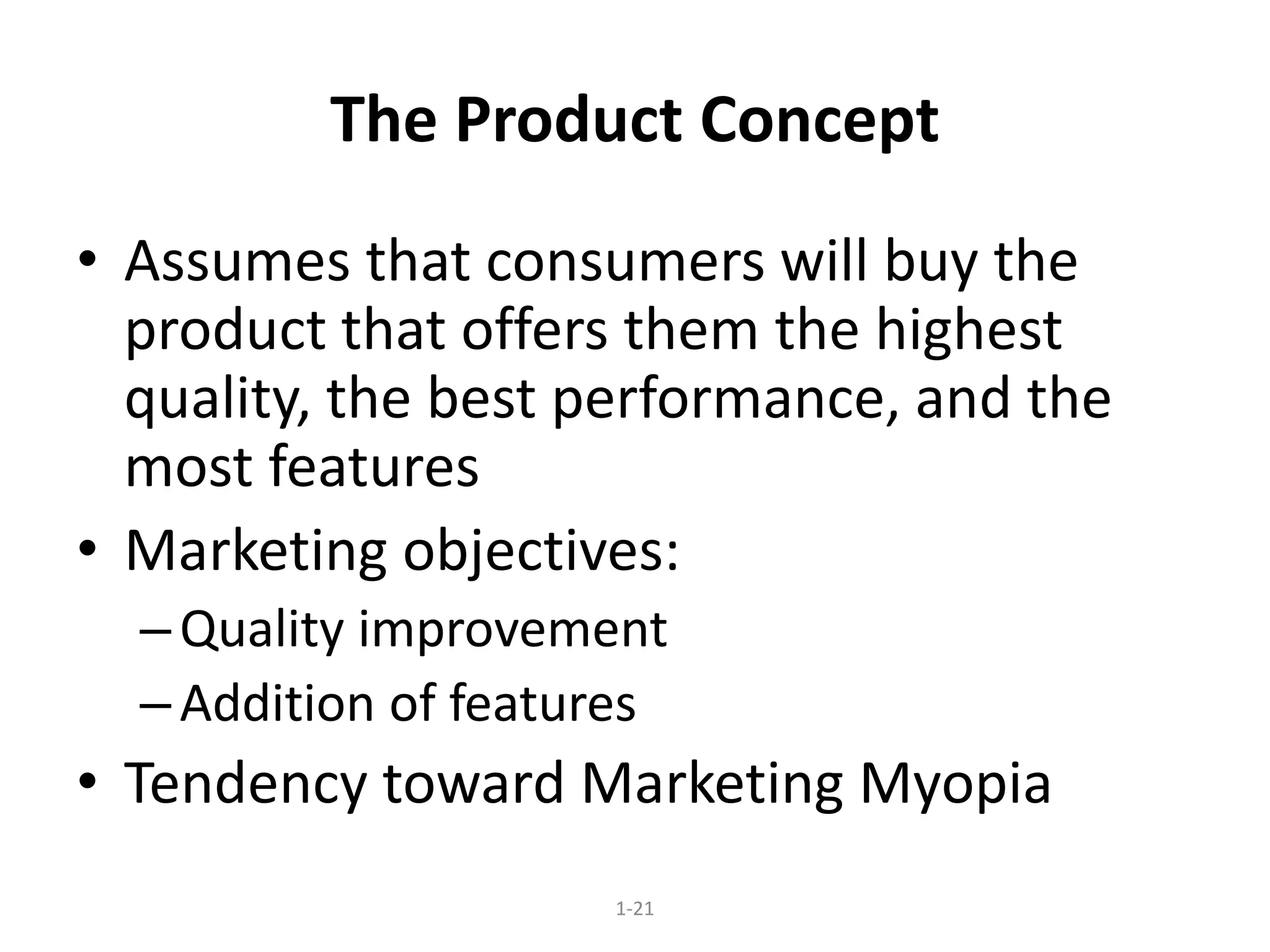 1-21
The Product Concept
• Assumes that consumers will buy the
product that offers them the highest
quality, the best performance, and the
most features
• Marketing objectives:
–Quality improvement
–Addition of features
• Tendency toward Marketing Myopia
 