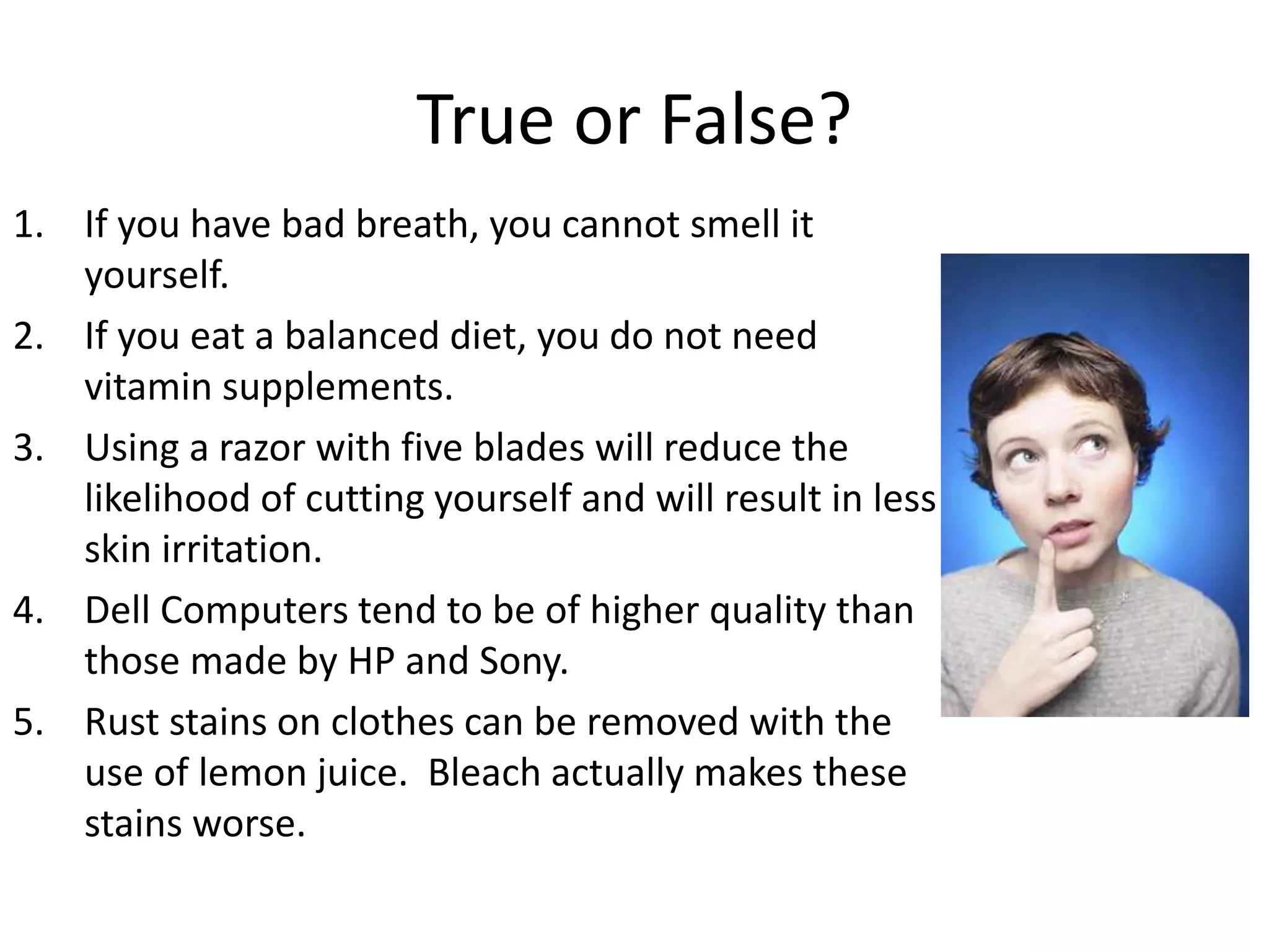 True or False?
1. If you have bad breath, you cannot smell it
yourself.
2. If you eat a balanced diet, you do not need
vitamin supplements.
3. Using a razor with five blades will reduce the
likelihood of cutting yourself and will result in less
skin irritation.
4. Dell Computers tend to be of higher quality than
those made by HP and Sony.
5. Rust stains on clothes can be removed with the
use of lemon juice. Bleach actually makes these
stains worse.
 