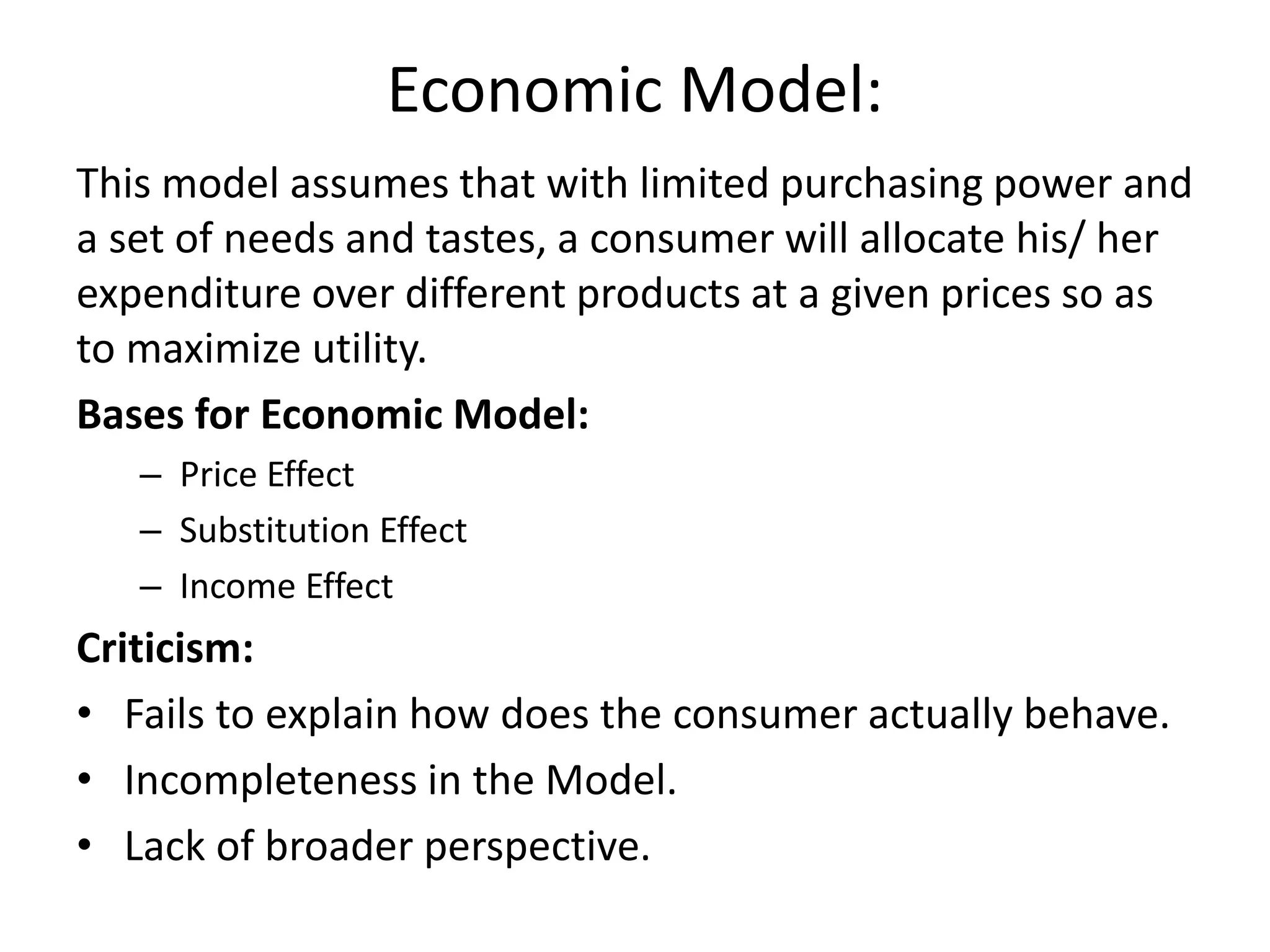 Economic Model:
This model assumes that with limited purchasing power and
a set of needs and tastes, a consumer will allocate his/ her
expenditure over different products at a given prices so as
to maximize utility.
Bases for Economic Model:
– Price Effect
– Substitution Effect
– Income Effect
Criticism:
• Fails to explain how does the consumer actually behave.
• Incompleteness in the Model.
• Lack of broader perspective.
 