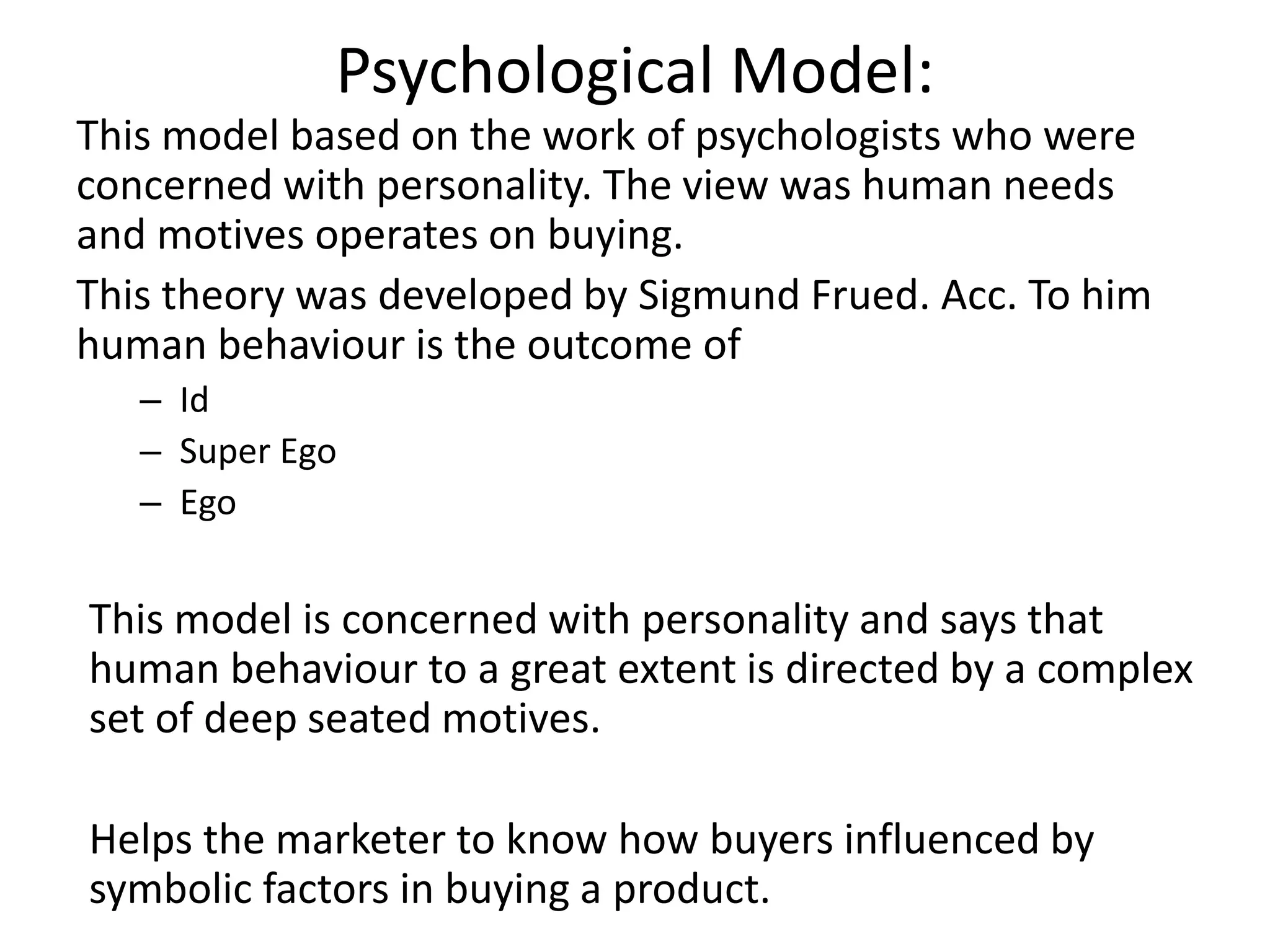 Psychological Model:
This model based on the work of psychologists who were
concerned with personality. The view was human needs
and motives operates on buying.
This theory was developed by Sigmund Frued. Acc. To him
human behaviour is the outcome of
– Id
– Super Ego
– Ego
This model is concerned with personality and says that
human behaviour to a great extent is directed by a complex
set of deep seated motives.
Helps the marketer to know how buyers influenced by
symbolic factors in buying a product.
 