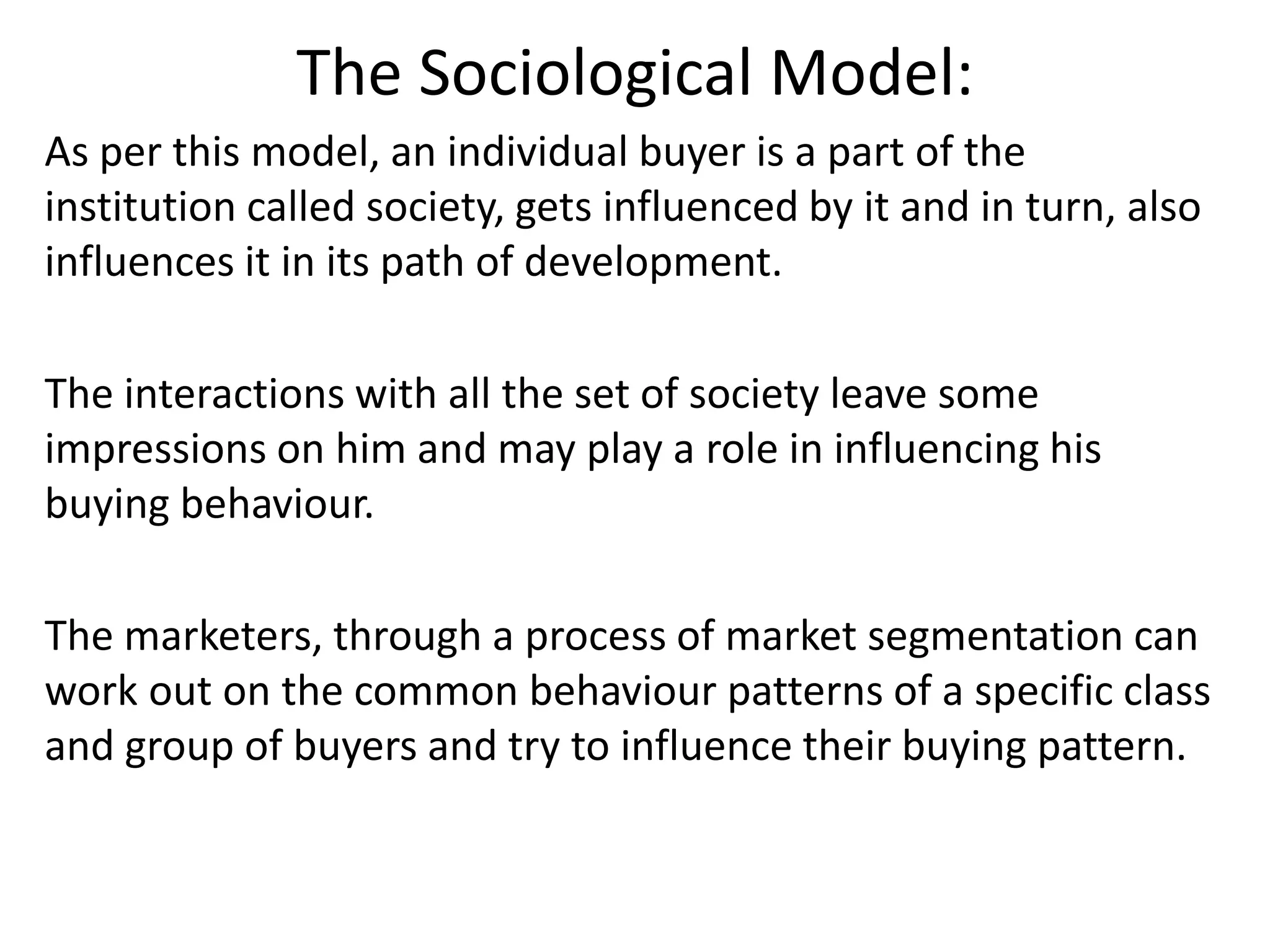 The Sociological Model:
As per this model, an individual buyer is a part of the
institution called society, gets influenced by it and in turn, also
influences it in its path of development.
The interactions with all the set of society leave some
impressions on him and may play a role in influencing his
buying behaviour.
The marketers, through a process of market segmentation can
work out on the common behaviour patterns of a specific class
and group of buyers and try to influence their buying pattern.
 